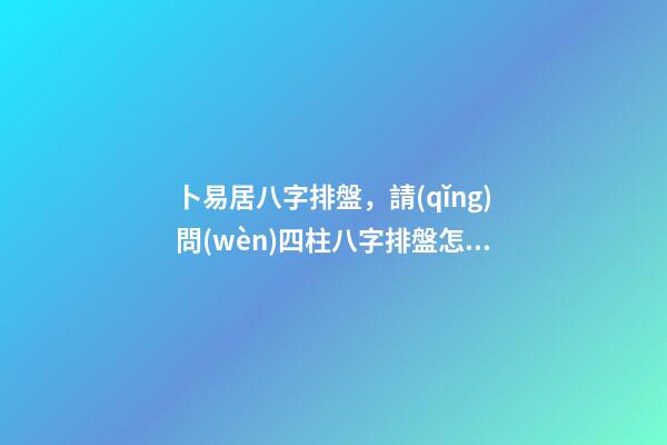 卜易居八字排盤，請(qǐng)問(wèn)四柱八字排盤怎么看 四柱八字排盤怎么看？